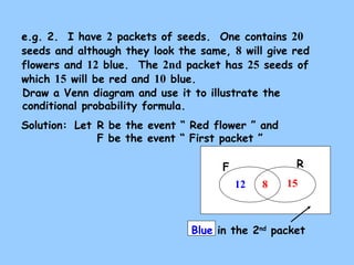 e.g. 2. I have 2 packets of seeds. One contains 20 
seeds and although they look the same, 8 will give red 
flowers and 12 blue. The 2nd packet has 25 seeds of 
which 15 will be red and 10 blue. 
Draw a Venn diagram and use it to illustrate the 
conditional probability formula. 
Solution: 
Let R be the event “ Red flower ” and 
F be the event “ First packet ” 
F R 
12 8 15 
Blue in the 2nd packet 
 
