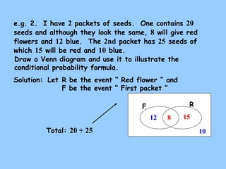 e.g. 2. I have 2 packets of seeds. One contains 20 
seeds and although they look the same, 8 will give red 
flowers and 12 blue. The 2nd packet has 25 seeds of 
which 15 will be red and 10 blue. 
Draw a Venn diagram and use it to illustrate the 
conditional probability formula. 
Solution: 
Let R be the event “ Red flower ” and 
F be the event “ First packet ” 
F R 
15 
10 
12 8 
Total: 20 + 25 
 