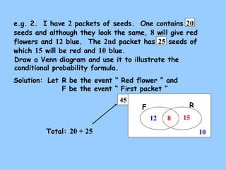 e.g. 2. I have 2 packets of seeds. One contains 20 
seeds and although they look the same, 8 will give red 
flowers and 12 blue. The 2nd packet has 25 seeds of 
which 15 will be red and 10 blue. 
Draw a Venn diagram and use it to illustrate the 
conditional probability formula. 
Solution: 
Let R be the event “ Red flower ” and 
F be the event “ First packet ” 
45 
F R 
15 
10 
12 8 
Total: 20 + 25 
 