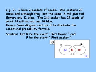 e.g. 2. I have 2 packets of seeds. One contains 20 
seeds and although they look the same, 8 will give red 
flowers and 12 blue. The 2nd packet has 25 seeds of 
which 15 will be red and 10 blue. 
Draw a Venn diagram and use it to illustrate the 
conditional probability formula. 
Solution: 
Let R be the event “ Red flower ” and 
F be the event “ First packet ” 
45 
F R 
15 
10 
12 8 
 