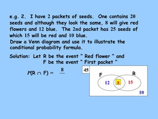 e.g. 2. I have 2 packets of seeds. One contains 20 
seeds and although they look the same, 8 will give red 
flowers and 12 blue. The 2nd packet has 25 seeds of 
which 15 will be red and 10 blue. 
Draw a Venn diagram and use it to illustrate the 
conditional probability formula. 
Solution: 
Let R be the event “ Red flower ” and 
F be the event “ First packet ” 
8 45 F R 
15 
10 
12 8 
P(R Ç F) = 
 