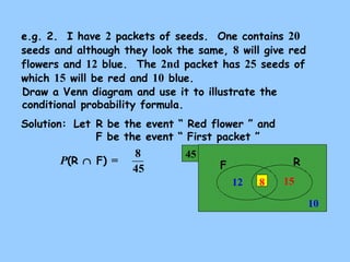 e.g. 2. I have 2 packets of seeds. One contains 20 
seeds and although they look the same, 8 will give red 
flowers and 12 blue. The 2nd packet has 25 seeds of 
which 15 will be red and 10 blue. 
Draw a Venn diagram and use it to illustrate the 
conditional probability formula. 
Solution: 
Let R be the event “ Red flower ” and 
F be the event “ First packet ” 
8 45 F R 
15 
10 
12 8 
P(R Ç F) = 
45 
 