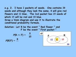 e.g. 2. I have 2 packets of seeds. One contains 20 
seeds and although they look the same, 8 will give red 
flowers and 12 blue. The 2nd packet has 25 seeds of 
which 15 will be red and 10 blue. 
Draw a Venn diagram and use it to illustrate the 
conditional probability formula. 
Solution: 
Let R be the event “ Red flower ” and 
F be the event “ First packet ” 
45 F R 
15 
10 
12 
P(R Ç F) = 
P(R F) = 8 
8 
45 
8 
 