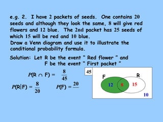 e.g. 2. I have 2 packets of seeds. One contains 20 
seeds and although they look the same, 8 will give red 
flowers and 12 blue. The 2nd packet has 25 seeds of 
which 15 will be red and 10 blue. 
Draw a Venn diagram and use it to illustrate the 
conditional probability formula. 
Solution: 
Let R be the event “ Red flower ” and 
F be the event “ First packet ” 
45 F R 
15 
10 
12 
P(R Ç F) = 
8 
45 
P(R F) = 8 P(F) = 20 
20 
8 
 