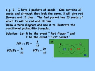 e.g. 2. I have 2 packets of seeds. One contains 20 
seeds and although they look the same, 8 will give red 
flowers and 12 blue. The 2nd packet has 25 seeds of 
which 15 will be red and 10 blue. 
Draw a Venn diagram and use it to illustrate the 
conditional probability formula. 
Solution: 
Let R be the event “ Red flower ” and 
F be the event “ First packet ” 
45 F R 
15 
10 
12 
P(R Ç F) = 
8 
45 
P(R F) = 8 P(F) = 20 
20 
8 
45 
 