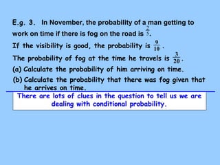 E.g. 3. In November, the probability of a man getting to 
2 
work on time if there is fog on the road is 5 . 
If the visibility is good, the probability is 9 . 
10 
The probability of fog at the time he travels is 3 20 
. 
(a) Calculate the probability of him arriving on time. 
(b) Calculate the probability that there was fog given that 
he arrives on time. 
There are lots of clues in the question to tell us we are 
dealing with conditional probability. 
 