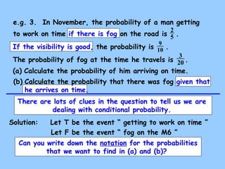 e.g. 3. In November, the probability of a man getting 
to work on time if there is fog on the road is 2 
5 . 
9 
If the visibility is good, the probability is 10 
. 
The probability of fog at the time he travels is 3 
20 
. 
(a) Calculate the probability of him arriving on time. 
(b) Calculate the probability that there was fog given that 
he arrives on time. 
There are lots of clues in the question to tell us we are 
dealing with conditional probability. 
Solution: Let T be the event “ getting to work on time ” 
Let F be the event “ fog on the M6 ” 
Can you write down the notation for the probabilities 
that we want to find in (a) and (b)? 
 