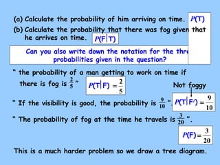 (a) Calculate the probability of him arriving on time. 
(b) Calculate the probability that there was fog given that 
P(F T) 
P(T) 
he arrives on time. 
Can you also write down the notation for the three 
“ the probability of a man getting to work on time if 
there is fog is 2 
5 ” 
P(T F) = 2 
5 
Not foggy 
“ If the visibility is good, the probability is 9 ”. 
10 
P(T F/) = 9 
“ The probability of fog at the time he travels is 3 ”. 
20 
probabilities given in the question? 
10 
P(F) = 3 
20 
This is a much harder problem so we draw a tree diagram. 
 
