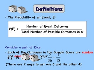 DDeeffiinniittiioonnss 
• The Probability of an Event, E: 
P(E) = 
Number of Event Outcomes 
Total Number of Possible Outcomes in S 
Consider a pair of Dice 
• Each of the Outcomes in the Sample Space are random 
ea.ngd. e qPu( a l ly li k e l y t o o)c c=u r. 
2 = 
1 
36 
18 
(There are 2 ways to get one 6 and the other 4) 
 