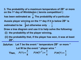 3. The probability of a maximum temperature of 28° or more 
on the 1st day of Wimbledon ( tennis competition! ) 
3 
has been estimated as 8 
. The probability of a particular 
Aussie player winning on the 1st day if it is below 28° is 
3 
1 
estimated to be 4 
but otherwise only . 
2 
Draw a tree diagram and use it to help solve the following: 
(i) the probability of the player winning, 
(ii) the probability that, if the player has won, it was at least 
28°. 
Solution: Let T be the event “ temperature 28° or more ” 
Let W be the event “ player wins ” 
( ) = 3 Then, P T 4 
8 
( / ) = 3 P W T 
( ) = 1 P W T 
2 
 