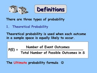 DDeeffiinniittiioonnss 
There are three types of probability 
1. Theoretical Probability 
Theoretical probability is used when each outcome 
in a sample space is equally likely to occur. 
P(E) = 
Number of Event Outcomes 
Total Number of Possible Outcomes in S 
The Ultimate probability formula  
 