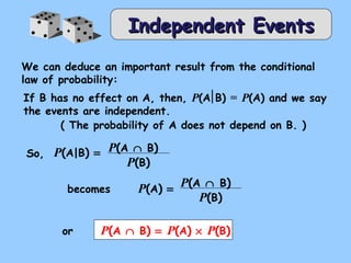 IInnddeeppeennddeenntt EEvveennttss 
We can deduce an important result from the conditional 
law of probability: 
If B has no effect on A, then, P(A B) = P(A) and we say 
the events are independent. 
( The probability of A does not depend on B. ) 
So, P(A|B) = P(A Ç B) 
P(B) 
becomes P(A) = P(A Ç B) 
P(B) 
or P(A Ç B) = P(A) ´ P(B) 
 