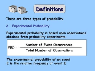DDeeffiinniittiioonnss 
There are three types of probability 
2. Experimental Probability 
Experimental probability is based upon observations 
obtained from probability experiments. 
P(E) = 
Number of Event Occurrences 
Total Number of Observations 
The experimental probability of an event 
E is the relative frequency of event E 
 