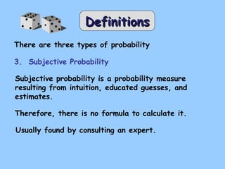 DDeeffiinniittiioonnss 
There are three types of probability 
3. Subjective Probability 
Subjective probability is a probability measure 
resulting from intuition, educated guesses, and 
estimates. 
Therefore, there is no formula to calculate it. 
Usually found by consulting an expert. 
 