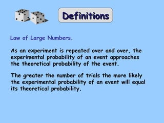 DDeeffiinniittiioonnss 
Law of Large Numbers. 
As an experiment is repeated over and over, the 
experimental probability of an event approaches 
the theoretical probability of the event. 
The greater the number of trials the more likely 
the experimental probability of an event will equal 
its theoretical probability. 
 