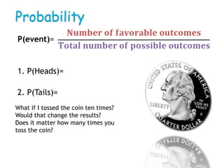 Probability
P(event)=


1. P(Heads)=

2. P(Tails)=
What if I tossed the coin ten times?
Would that change the results?
Does it matter how many times you
toss the coin?
 