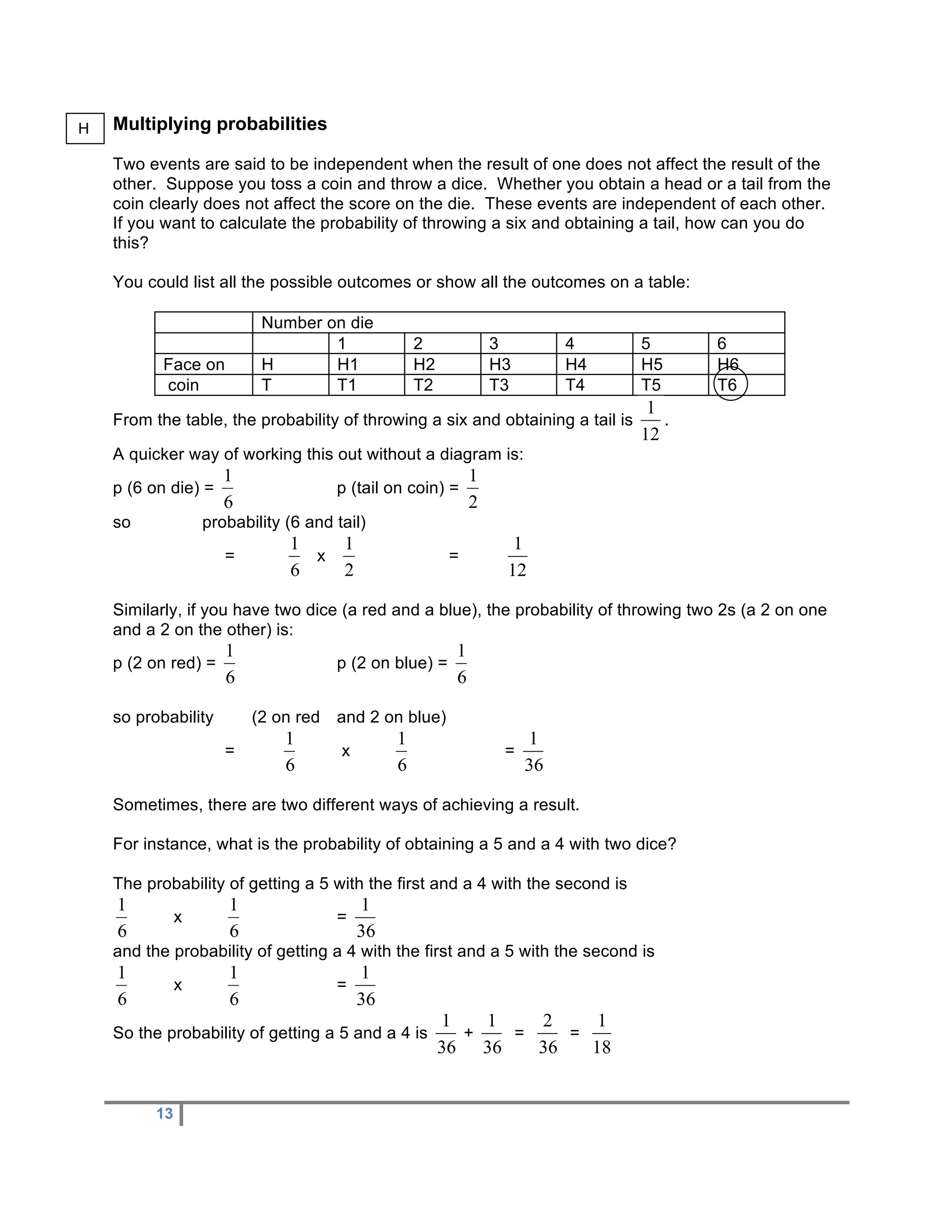 H   Multiplying probabilities

    Two events are said to be independent when the result of one does not affect the result of the
    other. Suppose you toss a coin and throw a dice. Whether you obtain a head or a tail from the
    coin clearly does not affect the score on the die. These events are independent of each other.
    If you want to calculate the probability of throwing a six and obtaining a tail, how can you do
    this?

    You could list all the possible outcomes or show all the outcomes on a table:

                           Number on die
                                   1              2              3        4     5        6
           Face on         H       H1             H2             H3       H4    H5       H6
           coin            T       T1             T2             T3       T4    T5       T6

    From the table, the probability of throwing a six and obtaining a tail is        .

    A quicker way of working this out without a diagram is:
    p (6 on die) =                     p (tail on coin) =

    so             probability (6 and tail)
                      =            x                     =


    Similarly, if you have two dice (a red and a blue), the probability of throwing two 2s (a 2 on one
    and a 2 on the other) is:
    p (2 on red) =                     p (2 on blue) =


    so probability        (2 on red    and 2 on blue)

                      =                x                          =


    Sometimes, there are two different ways of achieving a result.

    For instance, what is the probability of obtaining a 5 and a 4 with two dice?

    The probability of getting a 5 with the first and a 4 with the second is
               x                       =

    and the probability of getting a 4 with the first and a 5 with the second is
               x                       =

    So the probability of getting a 5 and a 4 is             +        =   =



          13
 