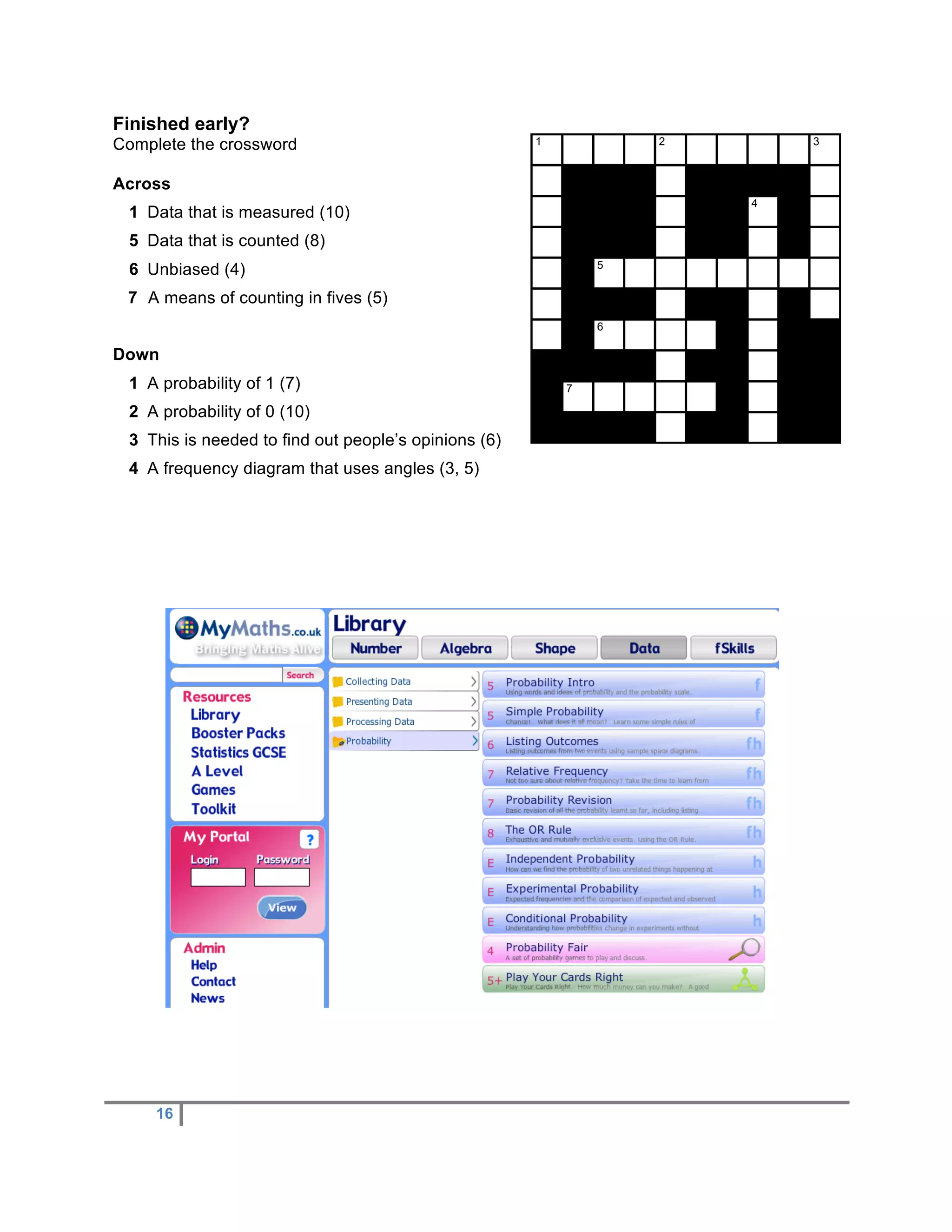 Finished early?
Complete the crossword                                1           2       3


Across
                                                                      4
 1 Data that is measured (10)
 5 Data that is counted (8)
                                                              5
 6 Unbiased (4)
 7 A means of counting in fives (5)
                                                              6

Down
 1 A probability of 1 (7)                                 7

 2 A probability of 0 (10)
 3 This is needed to find out people’s opinions (6)
 4 A frequency diagram that uses angles (3, 5)




     16
 