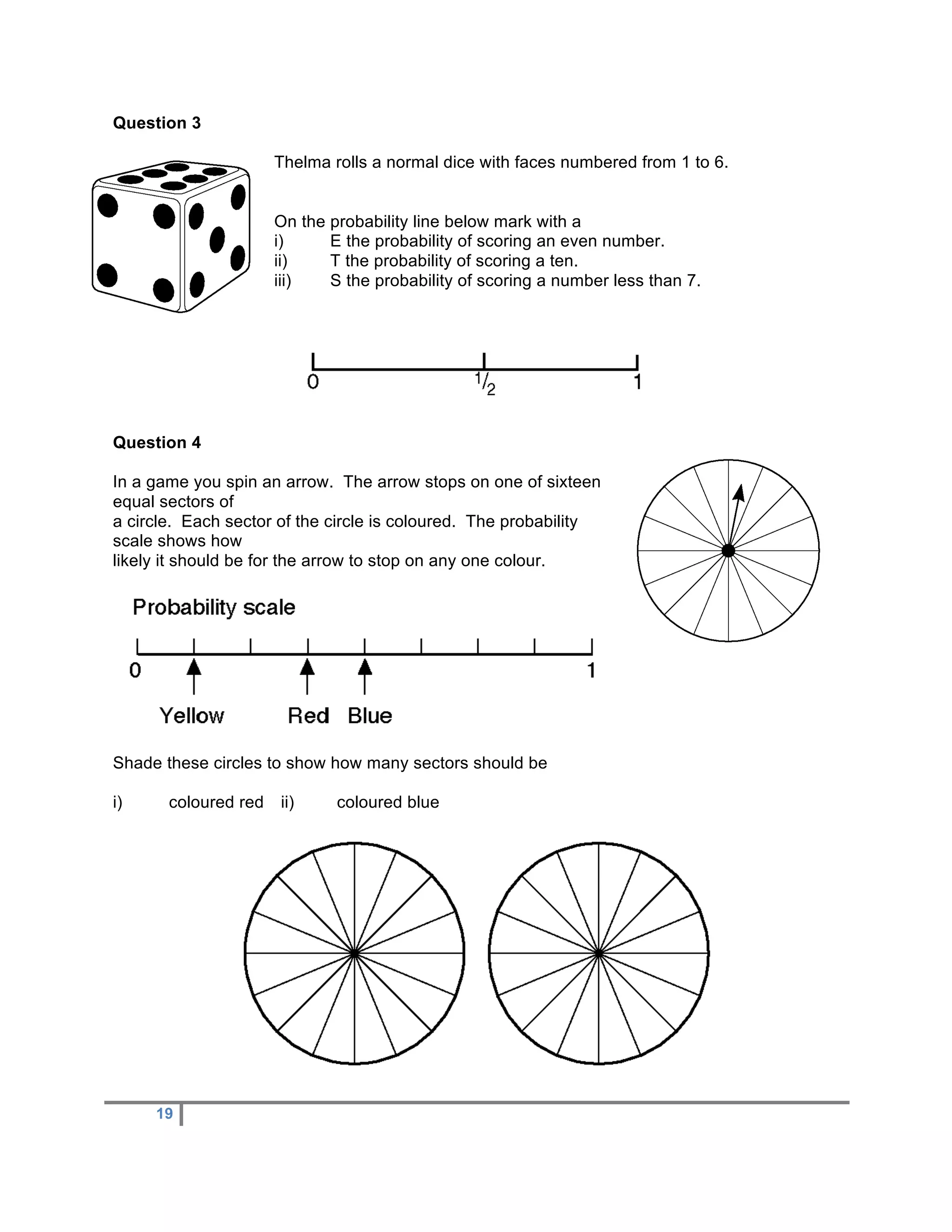 Question 3

                      Thelma rolls a normal dice with faces numbered from 1 to 6.


                      On the probability line below mark with a
                      i)     E the probability of scoring an even number.
                      ii)    T the probability of scoring a ten.
                      iii)   S the probability of scoring a number less than 7.




Question 4

In a game you spin an arrow. The arrow stops on one of sixteen
equal sectors of
a circle. Each sector of the circle is coloured. The probability
scale shows how
likely it should be for the arrow to stop on any one colour.




Shade these circles to show how many sectors should be

i)     coloured red   ii)     coloured blue




     19
 