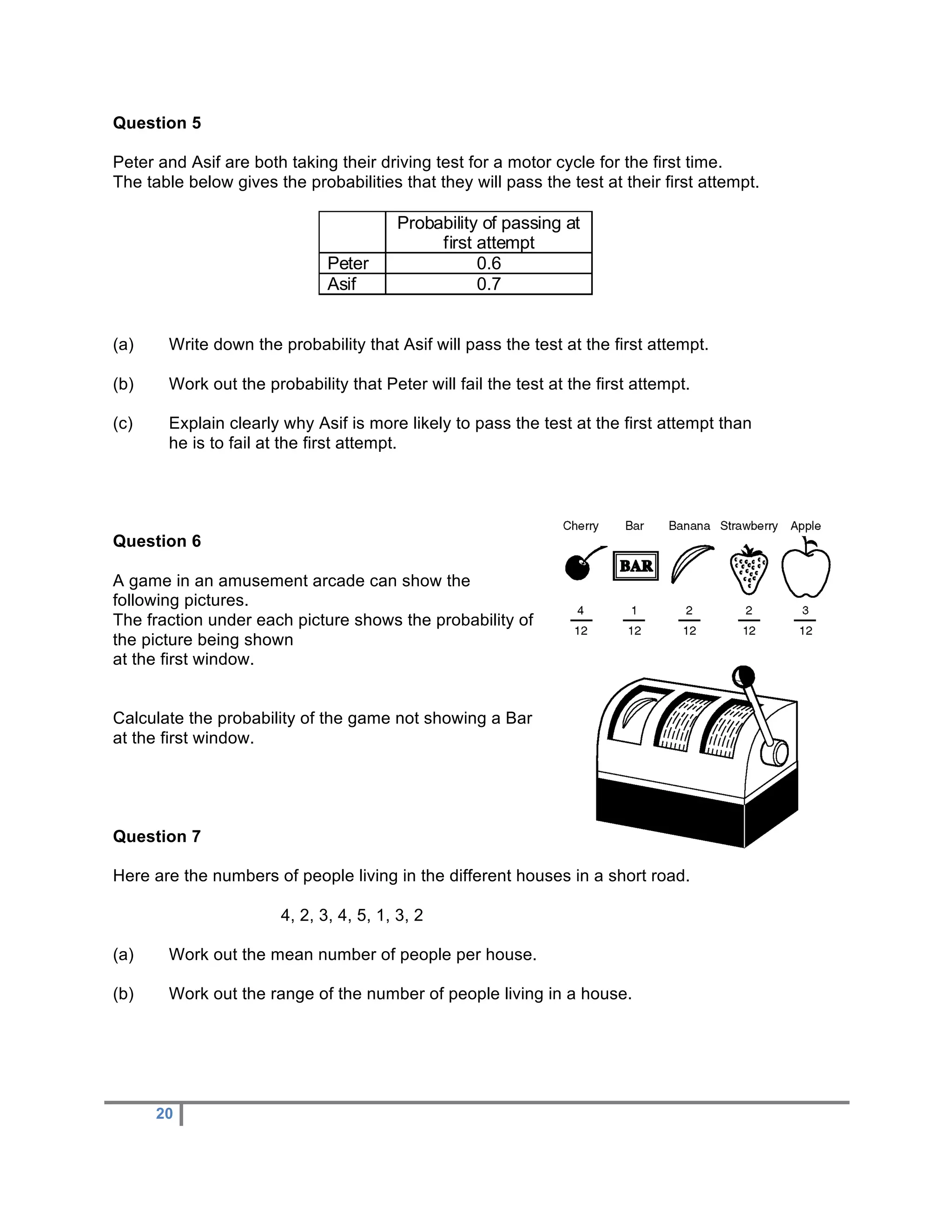 Question 5

Peter and Asif are both taking their driving test for a motor cycle for the first time.
The table below gives the probabilities that they will pass the test at their first attempt.

                                        Probability of passing at
                                             first attempt
                              Peter                0.6
                              Asif                 0.7


(a)    Write down the probability that Asif will pass the test at the first attempt.

(b)    Work out the probability that Peter will fail the test at the first attempt.

(c)    Explain clearly why Asif is more likely to pass the test at the first attempt than
       he is to fail at the first attempt.




Question 6

A game in an amusement arcade can show the
following pictures.
The fraction under each picture shows the probability of
the picture being shown
at the first window.


Calculate the probability of the game not showing a Bar
at the first window.




Question 7

Here are the numbers of people living in the different houses in a short road.

                       4, 2, 3, 4, 5, 1, 3, 2

(a)    Work out the mean number of people per house.

(b)    Work out the range of the number of people living in a house.




      20
 
