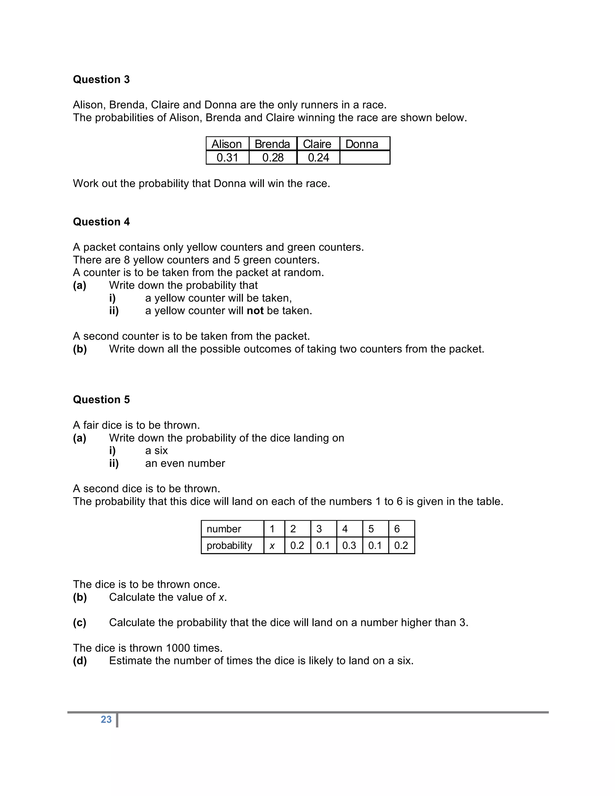 Question 3

Alison, Brenda, Claire and Donna are the only runners in a race.
The probabilities of Alison, Brenda and Claire winning the race are shown below.

                             Alison       Brenda       Claire   Donna
                              0.31         0.28         0.24

Work out the probability that Donna will win the race.


Question 4

A packet contains only yellow counters and green counters.
There are 8 yellow counters and 5 green counters.
A counter is to be taken from the packet at random.
(a)    Write down the probability that
       i)       a yellow counter will be taken,
       ii)      a yellow counter will not be taken.

A second counter is to be taken from the packet.
(b)   Write down all the possible outcomes of taking two counters from the packet.



Question 5

A fair dice is to be thrown.
(a)     Write down the probability of the dice landing on
        i)       a six
        ii)      an even number

A second dice is to be thrown.
The probability that this dice will land on each of the numbers 1 to 6 is given in the table.

                            number          1      2     3      4     5     6
                            probability     x      0.2   0.1    0.3   0.1   0.2


The dice is to be thrown once.
(b)    Calculate the value of x.

(c)    Calculate the probability that the dice will land on a number higher than 3.

The dice is thrown 1000 times.
(d)    Estimate the number of times the dice is likely to land on a six.




      23
 