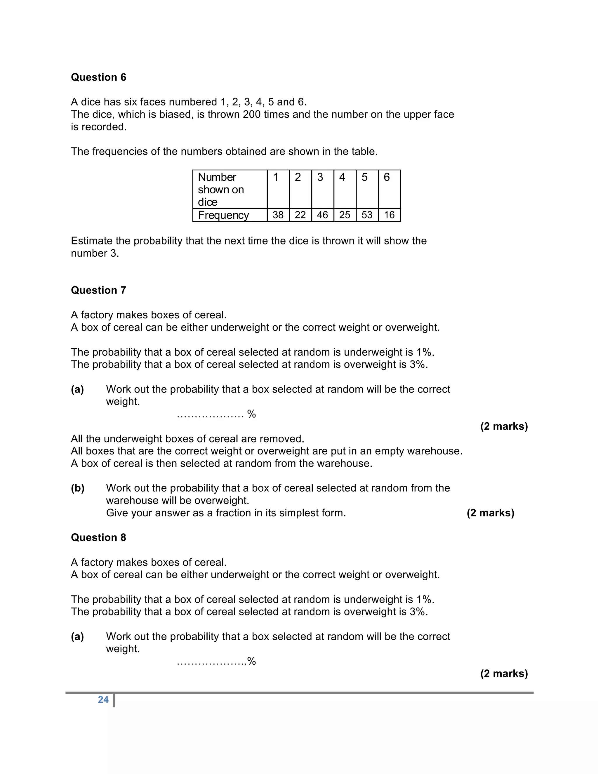 Question 6

A dice has six faces numbered 1, 2, 3, 4, 5 and 6.
The dice, which is biased, is thrown 200 times and the number on the upper face
is recorded.

The frequencies of the numbers obtained are shown in the table.

                            Number          1    2    3    4    5    6
                            shown on
                            dice
                            Frequency       38   22   46   25   53   16

Estimate the probability that the next time the dice is thrown it will show the
number 3.


Question 7

A factory makes boxes of cereal.
A box of cereal can be either underweight or the correct weight or overweight.

The probability that a box of cereal selected at random is underweight is 1%.
The probability that a box of cereal selected at random is overweight is 3%.

(a)    Work out the probability that a box selected at random will be the correct
       weight.
                     ………………. %
                                                                                       (2 marks)
All the underweight boxes of cereal are removed.
All boxes that are the correct weight or overweight are put in an empty warehouse.
A box of cereal is then selected at random from the warehouse.

(b)    Work out the probability that a box of cereal selected at random from the
       warehouse will be overweight.
       Give your answer as a fraction in its simplest form.                          (2 marks)

Question 8

A factory makes boxes of cereal.
A box of cereal can be either underweight or the correct weight or overweight.

The probability that a box of cereal selected at random is underweight is 1%.
The probability that a box of cereal selected at random is overweight is 3%.

(a)    Work out the probability that a box selected at random will be the correct
       weight.
                     ………………..%
                                                                                       (2 marks)

      24
 
