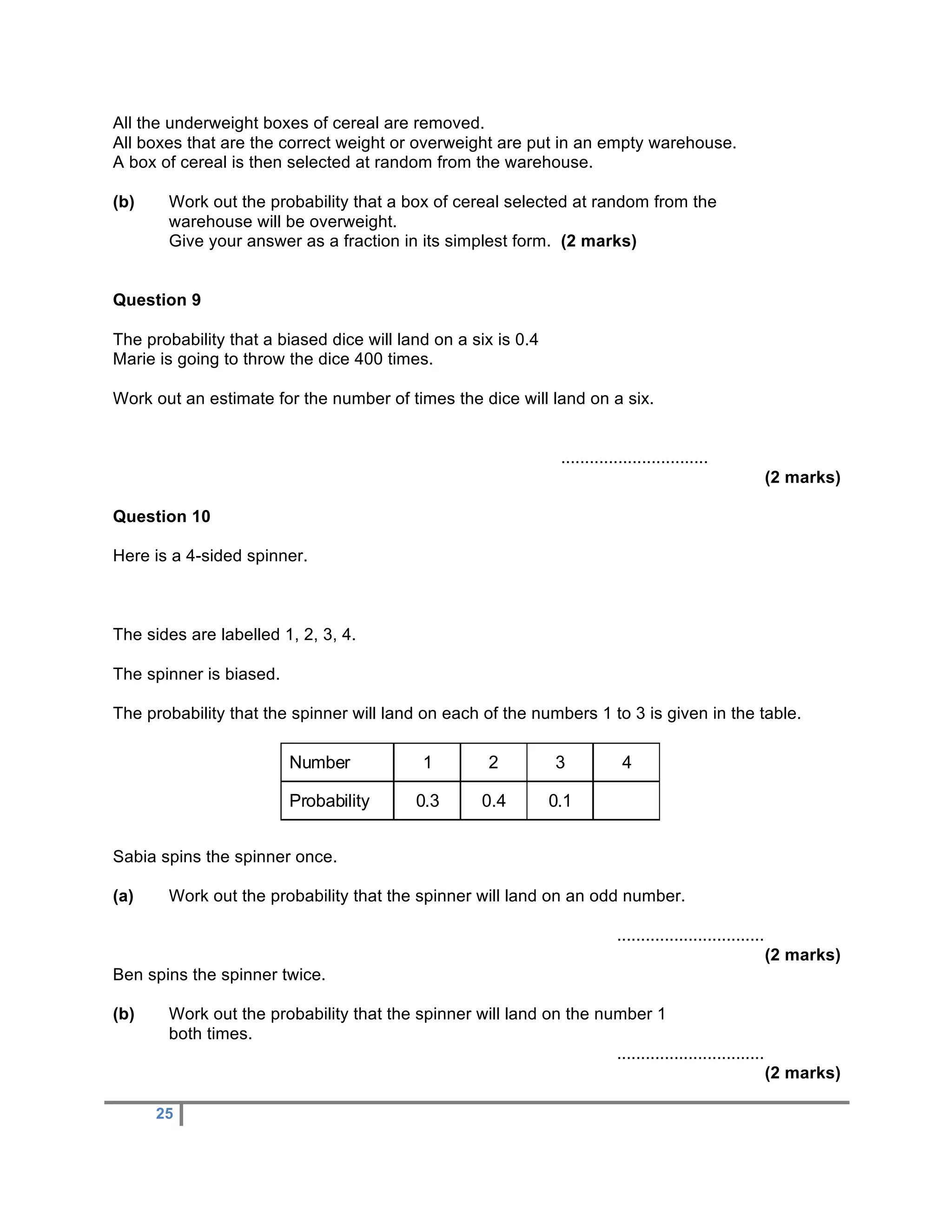 All the underweight boxes of cereal are removed.
All boxes that are the correct weight or overweight are put in an empty warehouse.
A box of cereal is then selected at random from the warehouse.

(b)    Work out the probability that a box of cereal selected at random from the
       warehouse will be overweight.
       Give your answer as a fraction in its simplest form. (2 marks)


Question 9

The probability that a biased dice will land on a six is 0.4
Marie is going to throw the dice 400 times.

Work out an estimate for the number of times the dice will land on a six.


                                                                   ...............................
                                                                                                                (2 marks)

Question 10

Here is a 4-sided spinner.



The sides are labelled 1, 2, 3, 4.

The spinner is biased.

The probability that the spinner will land on each of the numbers 1 to 3 is given in the table.

                         Number               1         2         3            4

                         Probability         0.3       0.4       0.1


Sabia spins the spinner once.

(a)    Work out the probability that the spinner will land on an odd number.

                                                                              ...............................
                                                                                                                (2 marks)
Ben spins the spinner twice.

(b)    Work out the probability that the spinner will land on the number 1
       both times.
                                                                    ...............................
                                                                                                                (2 marks)

      25
 