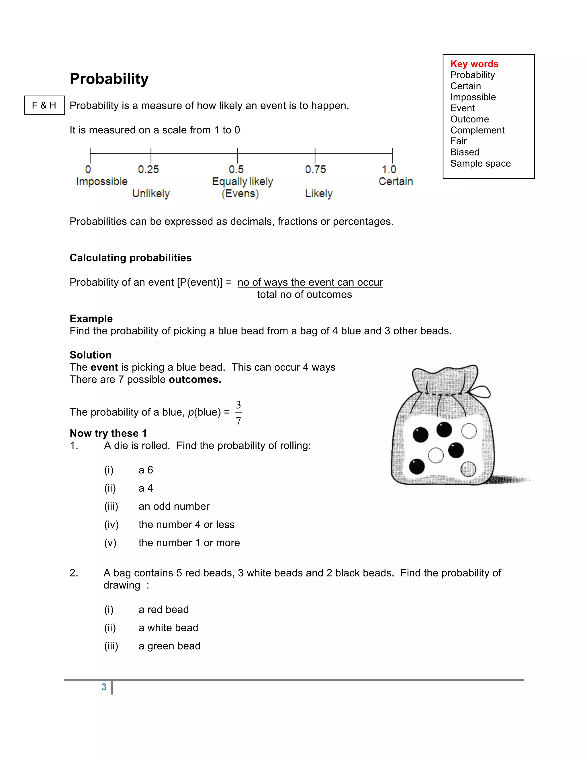 Key words
                                                                                        Probability
      Probability                                                                       Certain
                                                                                        Impossible
F&H   Probability is a measure of how likely an event is to happen.                     Event
                                                                                        Outcome
      It is measured on a scale from 1 to 0                                             Complement
                                                                                        Fair
                                                                                        Biased
                                                                                        Sample space




      Probabilities can be expressed as decimals, fractions or percentages.


      Calculating probabilities

      Probability of an event [P(event)] = no of ways the event can occur
                                               total no of outcomes

      Example
      Find the probability of picking a blue bead from a bag of 4 blue and 3 other beads.

      Solution
      The event is picking a blue bead. This can occur 4 ways
      There are 7 possible outcomes.

                                             3
      The probability of a blue, p(blue) =
                                             7
      Now try these 1
      1.    A die is rolled. Find the probability of rolling:

             (i)     a6
             (ii)    a4
             (iii)   an odd number
             (iv)    the number 4 or less
             (v)     the number 1 or more

      2.     A bag contains 5 red beads, 3 white beads and 2 black beads. Find the probability of
             drawing :

             (i)     a red bead
             (ii)    a white bead
             (iii)   a green bead


             3
 