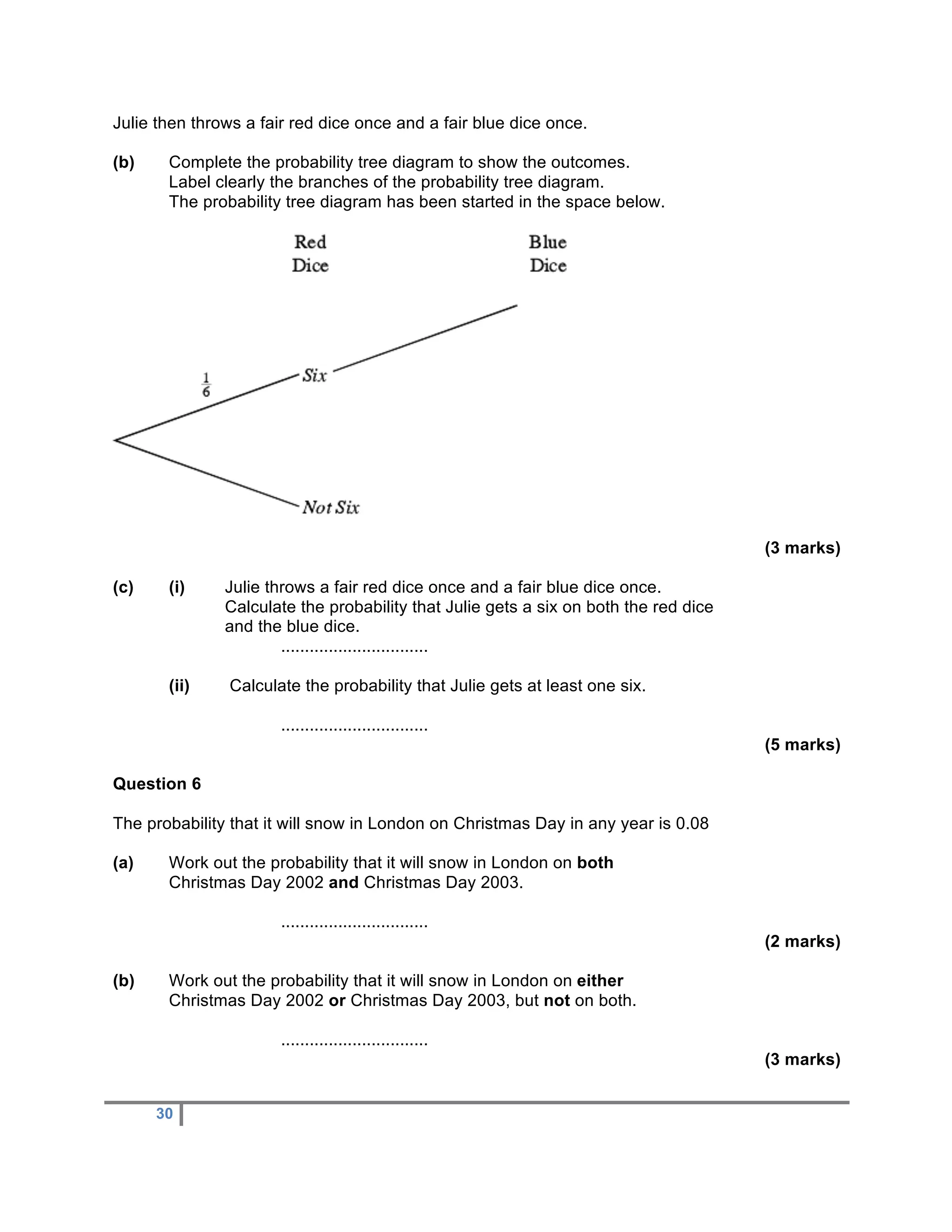 Julie then throws a fair red dice once and a fair blue dice once.

(b)    Complete the probability tree diagram to show the outcomes.
       Label clearly the branches of the probability tree diagram.
       The probability tree diagram has been started in the space below.




                                                                                      (3 marks)

(c)    (i)     Julie throws a fair red dice once and a fair blue dice once.
               Calculate the probability that Julie gets a six on both the red dice
               and the blue dice.
                       ...............................

       (ii)    Calculate the probability that Julie gets at least one six.

                       ...............................
                                                                                      (5 marks)

Question 6

The probability that it will snow in London on Christmas Day in any year is 0.08

(a)    Work out the probability that it will snow in London on both
       Christmas Day 2002 and Christmas Day 2003.

                       ...............................
                                                                                      (2 marks)

(b)    Work out the probability that it will snow in London on either
       Christmas Day 2002 or Christmas Day 2003, but not on both.

                       ...............................
                                                                                      (3 marks)


      30
 