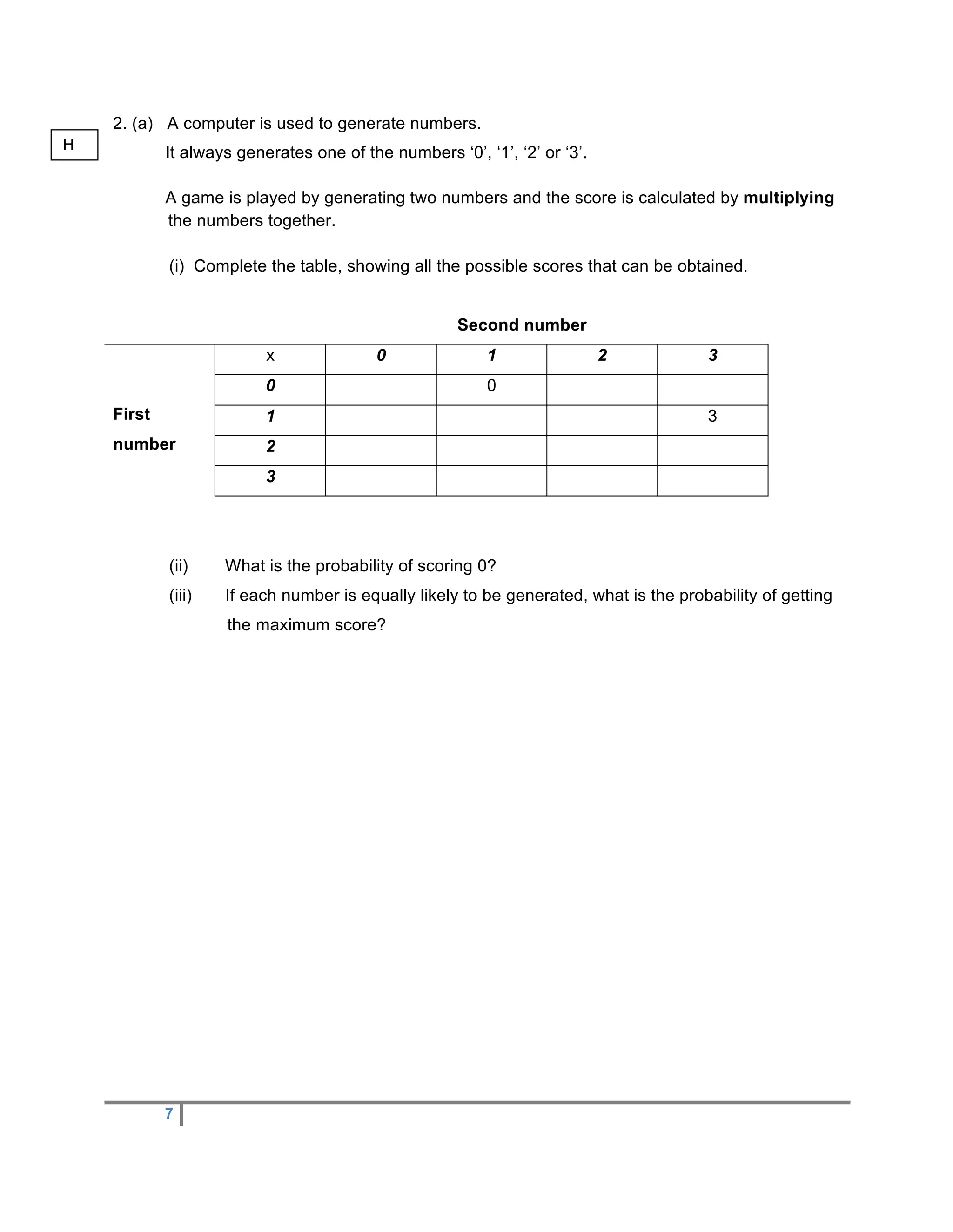 2. (a) A computer is used to generate numbers.
H
            It always generates one of the numbers ‘0’, ‘1’, ‘2’ or ‘3’.

            A game is played by generating two numbers and the score is calculated by multiplying
            the numbers together.

            (i) Complete the table, showing all the possible scores that can be obtained.


                                                     Second number
                          x               0              1                 2          3
                          0                              0
    First                 1                                                           3
    number                2
                          3




            (ii)    What is the probability of scoring 0?
            (iii)   If each number is equally likely to be generated, what is the probability of getting
                    the maximum score?




            7
 