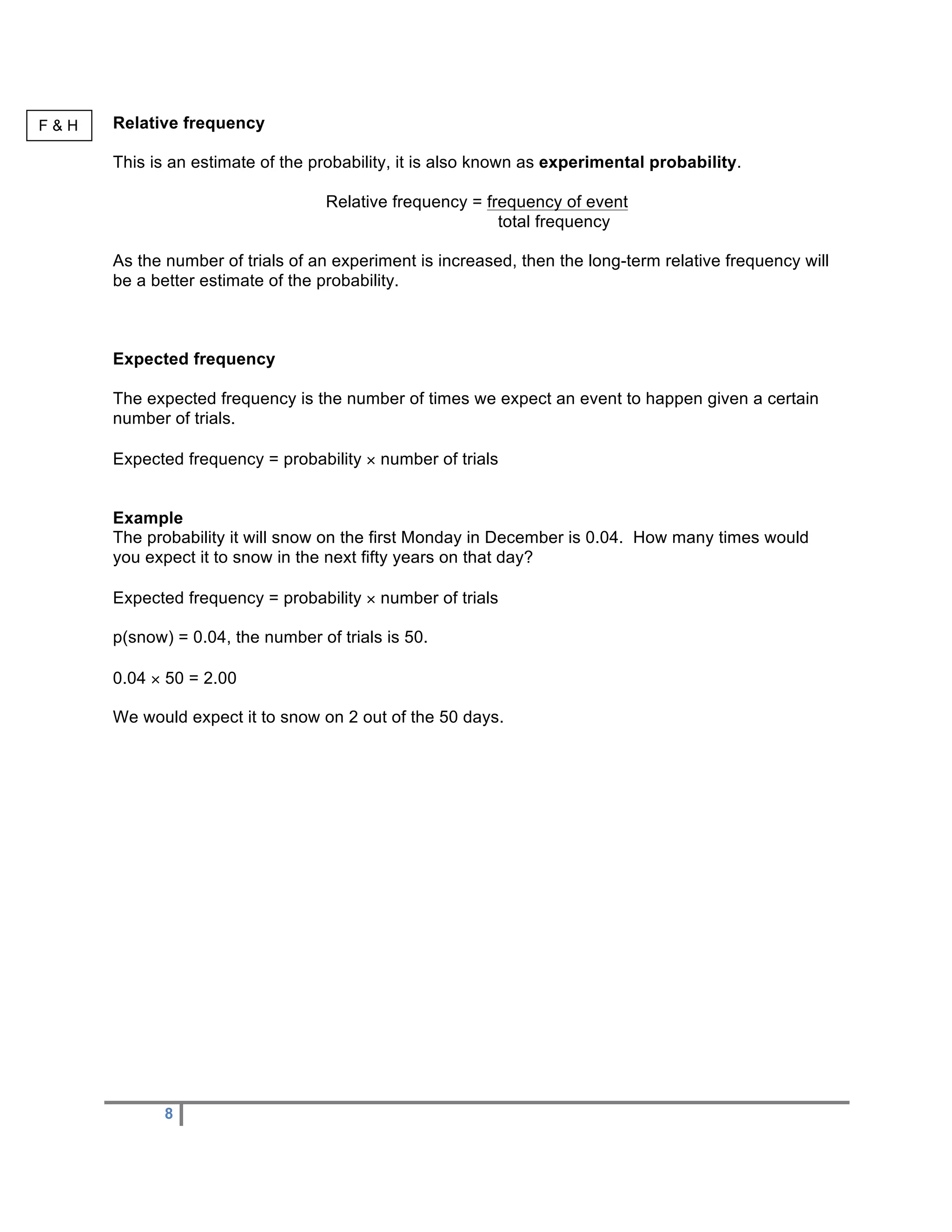 F&H   Relative frequency

      This is an estimate of the probability, it is also known as experimental probability.

                                   Relative frequency = frequency of event
                                                          total frequency

      As the number of trials of an experiment is increased, then the long-term relative frequency will
      be a better estimate of the probability.



      Expected frequency

      The expected frequency is the number of times we expect an event to happen given a certain
      number of trials.

      Expected frequency = probability × number of trials


      Example
      The probability it will snow on the first Monday in December is 0.04. How many times would
      you expect it to snow in the next fifty years on that day?

      Expected frequency = probability × number of trials

      p(snow) = 0.04, the number of trials is 50.

      0.04 × 50 = 2.00

      We would expect it to snow on 2 out of the 50 days.




             8
 