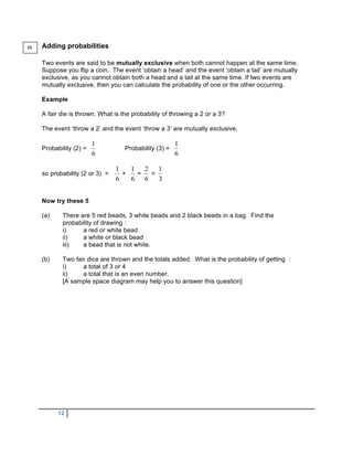 H   Adding probabilities

    Two events are said to be mutually exclusive when both cannot happen at the same time.
    Suppose you flip a coin. The event ‘obtain a head’ and the event ‘obtain a tail’ are mutually
    exclusive, as you cannot obtain both a head and a tail at the same time. If two events are
    mutually exclusive, then you can calculate the probability of one or the other occurring.

    Example

    A fair die is thrown. What is the probability of throwing a 2 or a 3?

    The event ‘throw a 2’ and the event ‘throw a 3’ are mutually exclusive.


    Probability (2) =              Probability (3) =



    so probability (2 or 3) =     +     =    =



    Now try these 5

    (a)    There are 5 red beads, 3 white beads and 2 black beads in a bag. Find the
           probability of drawing :
           i)     a red or white bead
           ii)    a white or black bead
           iii)   a bead that is not white.

    (b)    Two fair dice are thrown and the totals added. What is the probability of getting :
           i)     a total of 3 or 4
           ii)    a total that is an even number.
           [A sample space diagram may help you to answer this question]




          12
 