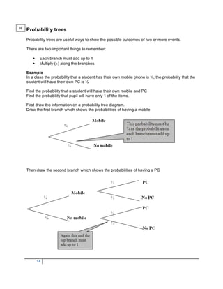 H
    Probability trees
    Probability trees are useful ways to show the possible outcomes of two or more events.

    There are two important things to remember:

       •    Each branch must add up to 1
       •    Multiply (×) along the branches

    Example
    In a class the probability that a student has their own mobile phone is ¾, the probability that the
    student will have their own PC is ½

    Find the probability that a student will have their own mobile and PC
    Find the probability that pupil will have only 1 of the items.

    First draw the information on a probability tree diagram.
    Draw the first branch which shows the probabilities of having a mobile




    Then draw the second branch which shows the probabilities of having a PC




           14
 