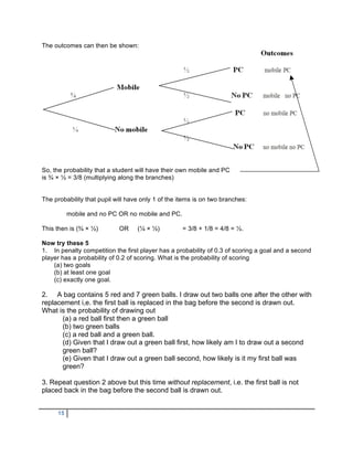 The outcomes can then be shown:




So, the probability that a student will have their own mobile and PC
is ¾ × ½ = 3/8 (multiplying along the branches)


The probability that pupil will have only 1 of the items is on two branches:

          mobile and no PC OR no mobile and PC.

This then is (¾ × ½)        OR     (¼ × ½)          = 3/8 + 1/8 = 4/8 = ½.

Now try these 5
1. In penalty competition the first player has a probability of 0.3 of scoring a goal and a second
player has a probability of 0.2 of scoring. What is the probability of scoring
    (a) two goals
    (b) at least one goal
    (c) exactly one goal.

2. A bag contains 5 red and 7 green balls. I draw out two balls one after the other with
replacement i,e. the first ball is replaced in the bag before the second is drawn out.
What is the probability of drawing out
      (a) a red ball first then a green ball
      (b) two green balls
      (c) a red ball and a green ball.
      (d) Given that I draw out a green ball first, how likely am I to draw out a second
      green ball?
      (e) Given that I draw out a green ball second, how likely is it my first ball was
      green?

3. Repeat question 2 above but this time without replacement, i.e. the first ball is not
placed back in the bag before the second ball is drawn out.


     15
 