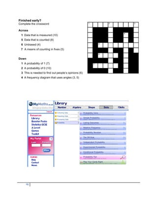 Finished early?
Complete the crossword                                1           2       3


Across
                                                                      4
 1 Data that is measured (10)
 5 Data that is counted (8)
                                                              5
 6 Unbiased (4)
 7 A means of counting in fives (5)
                                                              6

Down
 1 A probability of 1 (7)                                 7

 2 A probability of 0 (10)
 3 This is needed to find out people’s opinions (6)
 4 A frequency diagram that uses angles (3, 5)




     16
 