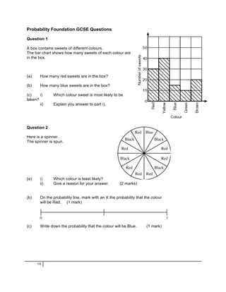 Probability Foundation GCSE Questions

Question 1

A box contains sweets of different colours.
The bar chart shows how many sweets of each colour are
in the box.



(a)     How many red sweets are in the box?

(b)     How many blue sweets are in the box?

(c)    i)      Which colour sweet is most likely to be
taken?
       ii)     Explain you answer to part i).




Question 2

Here is a spinner.
The spinner is spun.




(a)     i)     Which colour is least likely?
        ii)    Give a reason for your answer.         (2 marks)


(b)     On the probability line, mark with an X the probability that the colour
        will be Red. (1 mark)




(c)     Write down the probability that the colour will be Blue.      (1 mark)




      18
 