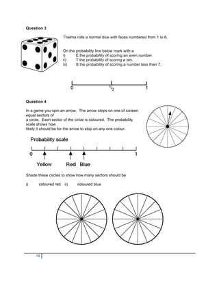 Question 3

                      Thelma rolls a normal dice with faces numbered from 1 to 6.


                      On the probability line below mark with a
                      i)     E the probability of scoring an even number.
                      ii)    T the probability of scoring a ten.
                      iii)   S the probability of scoring a number less than 7.




Question 4

In a game you spin an arrow. The arrow stops on one of sixteen
equal sectors of
a circle. Each sector of the circle is coloured. The probability
scale shows how
likely it should be for the arrow to stop on any one colour.




Shade these circles to show how many sectors should be

i)     coloured red   ii)     coloured blue




     19
 