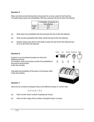 Question 5

Peter and Asif are both taking their driving test for a motor cycle for the first time.
The table below gives the probabilities that they will pass the test at their first attempt.

                                        Probability of passing at
                                             first attempt
                              Peter                0.6
                              Asif                 0.7


(a)    Write down the probability that Asif will pass the test at the first attempt.

(b)    Work out the probability that Peter will fail the test at the first attempt.

(c)    Explain clearly why Asif is more likely to pass the test at the first attempt than
       he is to fail at the first attempt.




Question 6

A game in an amusement arcade can show the
following pictures.
The fraction under each picture shows the probability of
the picture being shown
at the first window.


Calculate the probability of the game not showing a Bar
at the first window.




Question 7

Here are the numbers of people living in the different houses in a short road.

                       4, 2, 3, 4, 5, 1, 3, 2

(a)    Work out the mean number of people per house.

(b)    Work out the range of the number of people living in a house.




      20
 
