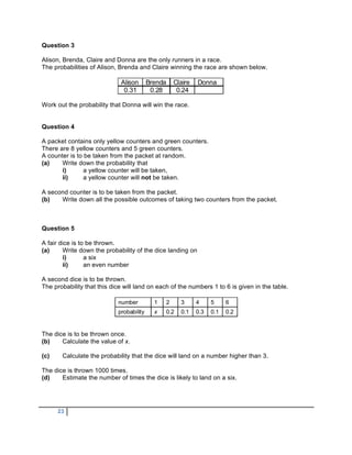 Question 3

Alison, Brenda, Claire and Donna are the only runners in a race.
The probabilities of Alison, Brenda and Claire winning the race are shown below.

                             Alison       Brenda       Claire   Donna
                              0.31         0.28         0.24

Work out the probability that Donna will win the race.


Question 4

A packet contains only yellow counters and green counters.
There are 8 yellow counters and 5 green counters.
A counter is to be taken from the packet at random.
(a)    Write down the probability that
       i)       a yellow counter will be taken,
       ii)      a yellow counter will not be taken.

A second counter is to be taken from the packet.
(b)   Write down all the possible outcomes of taking two counters from the packet.



Question 5

A fair dice is to be thrown.
(a)     Write down the probability of the dice landing on
        i)       a six
        ii)      an even number

A second dice is to be thrown.
The probability that this dice will land on each of the numbers 1 to 6 is given in the table.

                            number          1      2     3      4     5     6
                            probability     x      0.2   0.1    0.3   0.1   0.2


The dice is to be thrown once.
(b)    Calculate the value of x.

(c)    Calculate the probability that the dice will land on a number higher than 3.

The dice is thrown 1000 times.
(d)    Estimate the number of times the dice is likely to land on a six.




      23
 
