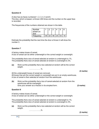 Question 6

A dice has six faces numbered 1, 2, 3, 4, 5 and 6.
The dice, which is biased, is thrown 200 times and the number on the upper face
is recorded.

The frequencies of the numbers obtained are shown in the table.

                            Number          1    2    3    4    5    6
                            shown on
                            dice
                            Frequency       38   22   46   25   53   16

Estimate the probability that the next time the dice is thrown it will show the
number 3.


Question 7

A factory makes boxes of cereal.
A box of cereal can be either underweight or the correct weight or overweight.

The probability that a box of cereal selected at random is underweight is 1%.
The probability that a box of cereal selected at random is overweight is 3%.

(a)    Work out the probability that a box selected at random will be the correct
       weight.
                     ………………. %
                                                                                       (2 marks)
All the underweight boxes of cereal are removed.
All boxes that are the correct weight or overweight are put in an empty warehouse.
A box of cereal is then selected at random from the warehouse.

(b)    Work out the probability that a box of cereal selected at random from the
       warehouse will be overweight.
       Give your answer as a fraction in its simplest form.                          (2 marks)

Question 8

A factory makes boxes of cereal.
A box of cereal can be either underweight or the correct weight or overweight.

The probability that a box of cereal selected at random is underweight is 1%.
The probability that a box of cereal selected at random is overweight is 3%.

(a)    Work out the probability that a box selected at random will be the correct
       weight.
                     ………………..%
                                                                                       (2 marks)

      24
 