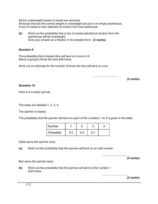 All the underweight boxes of cereal are removed.
All boxes that are the correct weight or overweight are put in an empty warehouse.
A box of cereal is then selected at random from the warehouse.

(b)    Work out the probability that a box of cereal selected at random from the
       warehouse will be overweight.
       Give your answer as a fraction in its simplest form. (2 marks)


Question 9

The probability that a biased dice will land on a six is 0.4
Marie is going to throw the dice 400 times.

Work out an estimate for the number of times the dice will land on a six.


                                                                   ...............................
                                                                                                                (2 marks)

Question 10

Here is a 4-sided spinner.



The sides are labelled 1, 2, 3, 4.

The spinner is biased.

The probability that the spinner will land on each of the numbers 1 to 3 is given in the table.

                         Number               1         2         3            4

                         Probability         0.3       0.4       0.1


Sabia spins the spinner once.

(a)    Work out the probability that the spinner will land on an odd number.

                                                                              ...............................
                                                                                                                (2 marks)
Ben spins the spinner twice.

(b)    Work out the probability that the spinner will land on the number 1
       both times.
                                                                    ...............................
                                                                                                                (2 marks)

      25
 