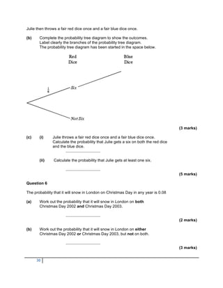 Julie then throws a fair red dice once and a fair blue dice once.

(b)    Complete the probability tree diagram to show the outcomes.
       Label clearly the branches of the probability tree diagram.
       The probability tree diagram has been started in the space below.




                                                                                      (3 marks)

(c)    (i)     Julie throws a fair red dice once and a fair blue dice once.
               Calculate the probability that Julie gets a six on both the red dice
               and the blue dice.
                       ...............................

       (ii)    Calculate the probability that Julie gets at least one six.

                       ...............................
                                                                                      (5 marks)

Question 6

The probability that it will snow in London on Christmas Day in any year is 0.08

(a)    Work out the probability that it will snow in London on both
       Christmas Day 2002 and Christmas Day 2003.

                       ...............................
                                                                                      (2 marks)

(b)    Work out the probability that it will snow in London on either
       Christmas Day 2002 or Christmas Day 2003, but not on both.

                       ...............................
                                                                                      (3 marks)


      30
 