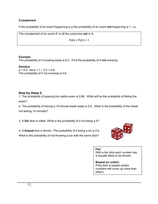 Complement

If the probability of an event happening is p the probability of an event not happening is 1 – p.

The complement of an event A' is all the outcomes not in A.

                                            P(A) + P(A') = 1




Example
The probability of it snowing today is 0.2. Find the probability of it not snowing.

Solution
p = 0.2 not p = 1 – 0.2 = 0.8.
The probability of it not snowing is 0.8.




Now try these 2
1. The probability of passing the maths exam is 0.98. What will be the probability of failing the
exam?
2. The probability of having a 10-minute break today is 0.4. What is the probability of the break
not lasting 10 minutes?


3. A fair dice is rolled. What is the probability of it not being a 4?


4. A biased dice is thrown. The probability of it being a six is 0.4.
What is the probability of not throwing a six with the same dice?



                                                                  Fair
                                                                  With a fair dice each number has
                                                                  is equally likely to be thrown.

                                                                  Biased (or unfair)
                                                                  If the dice is biased certain
                                                                  numbers will come up more than
                                                                  others.



        5
 