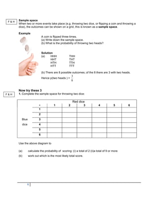 F&H
       Sample space
       When two or more events take place (e.g. throwing two dice, or flipping a coin and throwing a
       dice), the outcomes can be shown on a grid, this is known as a sample space.

       Example
                                 A coin is flipped three times.
                                 (a) Write down the sample space.
                                 (b) What is the probability of throwing two heads?


                                 Solution
                                 (a)    HHH             THH
                                        HHT             THT
                                        HTH             TTH
                                        HTT             TTT

                                 (b) There are 8 possible outcomes; of the 8 there are 3 with two heads.
                                                           3
                                 Hence p(two heads ) =
                                                           8


       Now try these 3
F&H    1. Complete the sample space for throwing two dice:

                                                           Red dice
                             +             1           2             3            4            5      6
                             1
                             2
         Blue                3
             dice            4
                             5
                             6


       Use the above diagram to

       (a)          calculate the probability of scoring: (i) a total of 2 (ii)a total of 9 or more
       (b)          work out which is the most likely total score.




                6
 