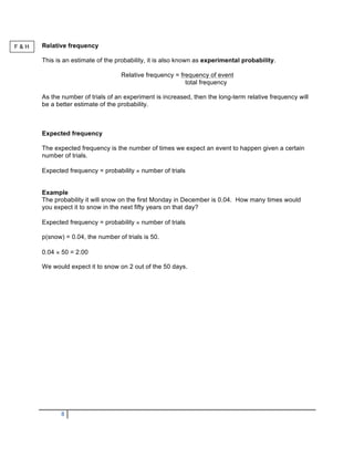 F&H   Relative frequency

      This is an estimate of the probability, it is also known as experimental probability.

                                   Relative frequency = frequency of event
                                                          total frequency

      As the number of trials of an experiment is increased, then the long-term relative frequency will
      be a better estimate of the probability.



      Expected frequency

      The expected frequency is the number of times we expect an event to happen given a certain
      number of trials.

      Expected frequency = probability × number of trials


      Example
      The probability it will snow on the first Monday in December is 0.04. How many times would
      you expect it to snow in the next fifty years on that day?

      Expected frequency = probability × number of trials

      p(snow) = 0.04, the number of trials is 50.

      0.04 × 50 = 2.00

      We would expect it to snow on 2 out of the 50 days.




             8
 