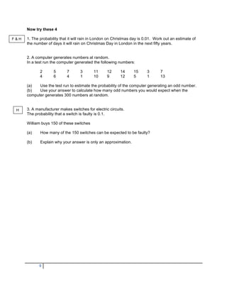 Now try these 4

F&H   1. The probability that it will rain in London on Christmas day is 0.01. Work out an estimate of
      the number of days it will rain on Christmas Day in London in the next fifty years.


      2. A computer generates numbers at random.
      In a test run the computer generated the following numbers:

             2       5      7       3      11      12      14     15      3      7
             4       6      4       1      10      9       12     5       1      13

      (a)   Use the test run to estimate the probability of the computer generating an odd number.
      (b)   Use your answer to calculate how many odd numbers you would expect when the
      computer generates 300 numbers at random.


 H    3. A manufacturer makes switches for electric circuits.
      The probability that a switch is faulty is 0.1.

      William buys 150 of these switches

      (a)    How many of the 150 switches can be expected to be faulty?

      (b)    Explain why your answer is only an approximation.




             9
 