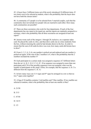 45. A buyer buys 3 different items out of the newly introduced 10 different items. If
two items were to be selected at random, what is the probability that the buyer does
not have both the chosen items?

46. A community of 3 people is to be selected from 5 married couples, such that the
community does not include two people who are married to each other. How many
such communities are possible?

47. There are three secretaries who work for four departments. If each of the four
departments has one report to be typed out, and the reports are randomly assigned to a
secretary, what is the probability that all three secretaries are assigned at least one
report?

48. Jerome wrote each of the integers 1 through 20, inclusive, on a separate index
card. He placed the cards in a box, and then drew cards one at a time randomly from
the box, without returning the cards he had already drawn to the box. In order to
ensure that the sum of all cards he drew was even, how many cards did Jerome have
to draw?

49. From (1, 2, 3, 4, 5, 6), one number is picked out and replaced and one number is
picked out again. If the sum of the 2 numbers is 8, what is the probability that the 2
numbers included the number 5?

50. Each participant in a certain study was assigned a sequence of 3 different letters
from the set {A, B, C, D, E, F, G, H}. If no sequence was assigned to more than one
participant and if 36 of the possible sequences were not assigned, what was the
number of participants in the study? (Note, for example, that the sequence A, B, C is
different from the sequence C, B, A.)

51. In how many ways can 11 # signs and 8* signs be arranged in a row so that no
two * signs come together?

52. A bag of 10 marbles contains 3 red marbles and 7 blue marbles. If two marbles are
selected at random, what is the probability that at least one marble is blue?


A. 21/50

B. 3/13

C. 47/50

D. 14/15

E. 1/5
 