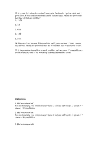 53. A certain deck of cards contains 2 blue cards, 2 red cards, 2 yellow cards, and 2
green cards. If two cards are randomly drawn from the deck, what is the probability
that they will both are not blue?
A. 15/28

B. 1/4

C. 9/16

D. 1/32

E. 1/16

54. There are 5 red marbles, 3 blue marbles, and 2 green marbles. If a user chooses
two marbles, what is the probability that the two marbles will be a different color?

55. A bag contains six marbles: two red, two blue, and two green. If two marbles are
drawn at random, what is the probability that they are the same color?




Explanations:

1. The best answer is C.
You must multiply your options to every item. (2 shelves) x (4 beds) x (3 closets + 7
chairs) = 80 possibilities.

2. The best answer is C.
You must multiply your options to every item. (2 shelves) x (4 beds) x (3 closets + 7
chairs) = 80 possibilities.


3. The best answer is B.
 
