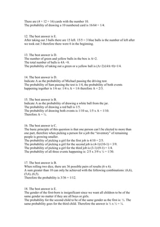 There are (4 + 12 = 16) cards with the number 10.
The probability of drawing a 10 numbered card is 16/64 = 1/4.


12. The best answer is E.
After taking out 3 balls there are 15 left. 15/5 = 3 blue balls is the number of left after
we took out 3 therefore there were 6 in the beginning.


13. The best answer is D.
The number of green and yellow balls in the box is A+2.
The total number of balls is 4A +8.
The probability of taking out a green or a yellow ball is (A+2)/(4A+8)=1/4.


14. The best answer is D.
Indicate A as the probability of Michael passing the driving test.
The probability of Sam passing the test is 1/4, the probability of both events
happening together is 1/6 so: 1/4 x A = 1/6 therefore A = 2/3.


15. The best answer is B.
Indicate A as the probability of drawing a white ball from the jar.
The probability of drawing a red ball is 1/5.
The probability of drawing both events is 1/10 so, 1/5 x A = 1/10.
Therefore A = ½.


16. The best answer is C.
The basic principle of this question is that one person can’t be elected to more than
one part, therefore when picking a person for a job the “inventory” of remaining
people is growing smaller.
The probability of picking a girl for the first job is 4/10 = 2/5.
The probability of picking a girl for the second job is (4-1)/(10-1) = 3/9.
The probability of picking a girl for the third job is (3-1)/(9-1) = 1/4.
The probability of all three events happening is: 2/5 x 3/9 x ¼ = 1/30.


17. The best answer is B.
When rolling two dice, there are 36 possible pairs of results (6 x 6).
A sum greater than 10 can only be achieved with the following combinations: (6,6),
(5,6), (6,5).
Therefore the probability is 3/36 = 1/12.


18. The best answer is E.
The gender of the first-born is insignificant since we want all children to be of the
same gender no matter if they are all boys or girls.
The probability for the second child to be of the same gender as the first is: ½. The
same probability goes for the third child. Therefore the answer is ½ x ½ = ¼.
 