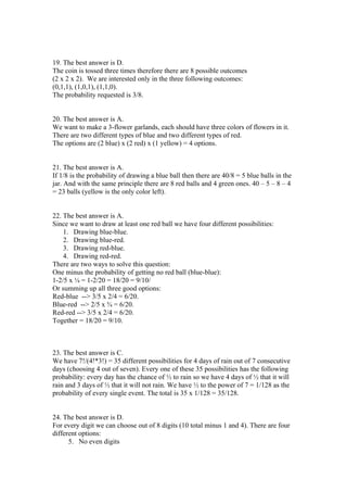 19. The best answer is D.
The coin is tossed three times therefore there are 8 possible outcomes
(2 x 2 x 2). We are interested only in the three following outcomes:
(0,1,1), (1,0,1), (1,1,0).
The probability requested is 3/8.


20. The best answer is A.
We want to make a 3-flower garlands, each should have three colors of flowers in it.
There are two different types of blue and two different types of red.
The options are (2 blue) x (2 red) x (1 yellow) = 4 options.


21. The best answer is A.
If 1/8 is the probability of drawing a blue ball then there are 40/8 = 5 blue balls in the
jar. And with the same principle there are 8 red balls and 4 green ones. 40 – 5 – 8 – 4
= 23 balls (yellow is the only color left).


22. The best answer is A.
Since we want to draw at least one red ball we have four different possibilities:
    1. Drawing blue-blue.
    2. Drawing blue-red.
    3. Drawing red-blue.
    4. Drawing red-red.
There are two ways to solve this question:
One minus the probability of getting no red ball (blue-blue):
1-2/5 x ¼ = 1-2/20 = 18/20 = 9/10/
Or summing up all three good options:
Red-blue --> 3/5 x 2/4 = 6/20.
Blue-red --> 2/5 x ¾ = 6/20.
Red-red --> 3/5 x 2/4 = 6/20.
Together = 18/20 = 9/10.



23. The best answer is C.
We have 7!/(4!*3!) = 35 different possibilities for 4 days of rain out of 7 consecutive
days (choosing 4 out of seven). Every one of these 35 possibilities has the following
probability: every day has the chance of ½ to rain so we have 4 days of ½ that it will
rain and 3 days of ½ that it will not rain. We have ½ to the power of 7 = 1/128 as the
probability of every single event. The total is 35 x 1/128 = 35/128.


24. The best answer is D.
For every digit we can choose out of 8 digits (10 total minus 1 and 4). There are four
different options:
      5. No even digits
 